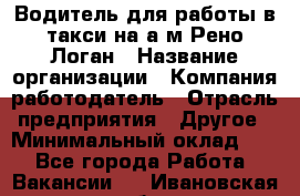 Водитель для работы в такси на а/м Рено-Логан › Название организации ­ Компания-работодатель › Отрасль предприятия ­ Другое › Минимальный оклад ­ 1 - Все города Работа » Вакансии   . Ивановская обл.